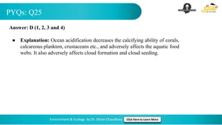 PYQs: Q25
Environment & Ecology by Dr. Shivin Chaudhary Click Here to Learn More
Answer: D (1, 2, 3 and 4)
● Explanation: Ocean acidification decreases the calcifying ability of corals,
calcareous plankton, crustaceans etc., and adversely affects the aquatic food
webs. It also adversely affects cloud formation and cloud seeding.
 