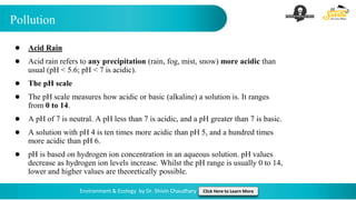 Pollution
Environment & Ecology by Dr. Shivin Chaudhary Click Here to Learn More
● Acid Rain
● Acid rain refers to any precipitation (rain, fog, mist, snow) more acidic than
usual (pH < 5.6; pH < 7 is acidic).
● The pH scale
● The pH scale measures how acidic or basic (alkaline) a solution is. It ranges
from 0 to 14.
● A pH of 7 is neutral. A pH less than 7 is acidic, and a pH greater than 7 is basic.
● A solution with pH 4 is ten times more acidic than pH 5, and a hundred times
more acidic than pH 6.
● pH is based on hydrogen ion concentration in an aqueous solution. pH values
decrease as hydrogen ion levels increase. Whilst the pH range is usually 0 to 14,
lower and higher values are theoretically possible.
 