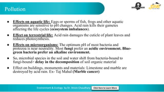 Pollution
Environment & Ecology by Dr. Shivin Chaudhary Click Here to Learn More
● Effects on aquatic life: Eggs or sperms of fish, frogs and other aquatic
organisms are sensitive to pH changes. Acid rain kills their gametes
affecting the life cycles (ecosystem imbalances).
● Effect on terrestrial life: Acid rain damages the cuticle of plant leaves and
reduces photosynthesis.
● Effects on microorganisms: The optimum pH of most bacteria and
protozoa is near neutrality. Most fungi prefer an acidic environment. Blue-
green bacteria prefer an alkaline environment.
● So, microbial species in the soil and water shift from bacteria-bound to
fungi-bound> delay in the decomposition of soil organic material
● Effect on buildings, monuments and materials: Limestone and marble are
destroyed by acid rain. Ex- Taj Mahal (Marble cancer)
 
