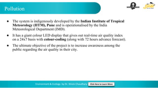 Pollution
Environment & Ecology by Dr. Shivin Chaudhary Click Here to Learn More
● The system is indigenously developed by the Indian Institute of Tropical
Meteorology (IITM), Pune and is operationalised by the India
Meteorological Department (IMD).
● It has a giant colour LED display that gives out real-time air quality index
on a 24x7 basis with colour-coding (along with 72 hours advance forecast).
● The ultimate objective of the project is to increase awareness among the
public regarding the air quality in their city.
 