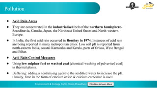 Pollution
Environment & Ecology by Dr. Shivin Chaudhary Click Here to Learn More
● Acid Rain Areas
● They are concentrated in the industrialised belt of the northern hemisphere-
Scandinavia, Canada, Japan, the Northeast United States and North-western
Europe.
● In India, the first acid rain occurred in Bombay in 1974. Instances of acid rain
are being reported in many metropolitan cities. Low soil pH is reported from
north-eastern India, coastal Karnataka and Kerala, parts of Orissa, West Bengal
and Bihar.
● Acid Rain Control Measures
● Using low sulphur fuel or washed coal (chemical washing of pulverised coal)
in thermal plants.
● Buffering: adding a neutralising agent to the acidified water to increase the pH.
Usually, lime in the form of calcium oxide & calcium carbonate is used.
 