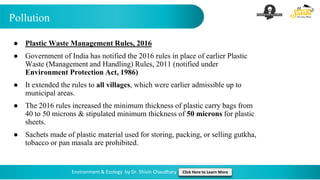 Pollution
Environment & Ecology by Dr. Shivin Chaudhary Click Here to Learn More
● Plastic Waste Management Rules, 2016
● Government of India has notified the 2016 rules in place of earlier Plastic
Waste (Management and Handling) Rules, 2011 (notified under
Environment Protection Act, 1986)
● It extended the rules to all villages, which were earlier admissible up to
municipal areas.
● The 2016 rules increased the minimum thickness of plastic carry bags from
40 to 50 microns & stipulated minimum thickness of 50 microns for plastic
sheets.
● Sachets made of plastic material used for storing, packing, or selling gutkha,
tobacco or pan masala are prohibited.
 