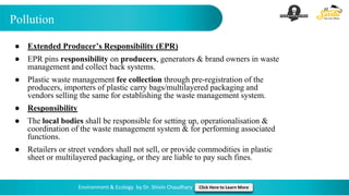 Pollution
Environment & Ecology by Dr. Shivin Chaudhary Click Here to Learn More
● Extended Producer’s Responsibility (EPR)
● EPR pins responsibility on producers, generators & brand owners in waste
management and collect back systems.
● Plastic waste management fee collection through pre-registration of the
producers, importers of plastic carry bags/multilayered packaging and
vendors selling the same for establishing the waste management system.
● Responsibility
● The local bodies shall be responsible for setting up, operationalisation &
coordination of the waste management system & for performing associated
functions.
● Retailers or street vendors shall not sell, or provide commodities in plastic
sheet or multilayered packaging, or they are liable to pay such fines.
 