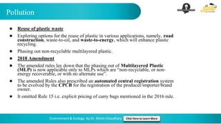 Pollution
Environment & Ecology by Dr. Shivin Chaudhary Click Here to Learn More
● Reuse of plastic waste
● Exploring options for the reuse of plastic in various applications, namely, road
construction, waste-to-oil, and waste-to-energy, which will enhance plastic
recycling.
● Phasing out non-recyclable multilayered plastic.
● 2018 Amendment
● The amended rules lay down that the phasing out of Multilayered Plastic
(MLP) is now applicable only to MLPs which are “non-recyclable, or non-
energy recoverable, or with no alternate use”.
● The amended Rules also prescribed an automated central registration system
to be evolved by the CPCB for the registration of the producer/importer/brand
owner.
● It omitted Rule 15 i.e. explicit pricing of carry bags mentioned in the 2016 rule.
 