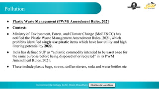 Pollution
Environment & Ecology by Dr. Shivin Chaudhary Click Here to Learn More
● Plastic Waste Management (PWM) Amendment Rules, 2021
● Context:
● Ministry of Environment, Forest, and Climate Change (MoEF&CC) has
notified the Plastic Waste Management Amendment Rules, 2021, which
prohibits identified single use plastic items which have low utility and high
littering potential by 2022.
● India has defined SUP as “a plastic commodity intended to be used once for
the same purpose before being disposed of or recycled” in its PWM
Amendment Rules, 2021.
● These include plastic bags, straws, coffee stirrers, soda and water bottles etc
 