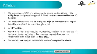 Pollution
Environment & Ecology by Dr. Shivin Chaudhary Click Here to Learn More
● The assessment of SUP was conducted by comparing two pillars — the
utility index of a particular type of SUP and the environmental impact of
the same.
● The product that scores low on utility and high on environmental impact
should be considered for immediate phase out.
● Key Provisions
● Prohibition on Manufacture, import, stocking, distribution, sale and use of
single-use plastic, including polystyrene and expanded polystyrene,
commodities with effect from 1st July 2022.
● The ban will not apply to commodities made of compostable plastic.
 