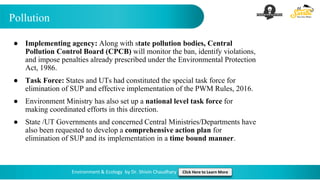 Pollution
Environment & Ecology by Dr. Shivin Chaudhary Click Here to Learn More
● Implementing agency: Along with state pollution bodies, Central
Pollution Control Board (CPCB) will monitor the ban, identify violations,
and impose penalties already prescribed under the Environmental Protection
Act, 1986.
● Task Force: States and UTs had constituted the special task force for
elimination of SUP and effective implementation of the PWM Rules, 2016.
● Environment Ministry has also set up a national level task force for
making coordinated efforts in this direction.
● State /UT Governments and concerned Central Ministries/Departments have
also been requested to develop a comprehensive action plan for
elimination of SUP and its implementation in a time bound manner.
 