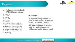 Pollution
Environment & Ecology by Dr. Shivin Chaudhary Click Here to Learn More
● Pollutants monitored under
SAFAR System include:
1. PM2.5,
2. PM10,
3. Ozone,
4. Carbon Monoxide (CO),
5. Nitrogen Oxides (NOx),
6. Sulphur Dioxide (SO2),
7. Mercury
8. Benzene
9. Toluene (methylbenzene —
used in paint thinners & as octane
booster in gasoline engines),
10. Xylene (dimethylbenzene —
used as a solvent in printing,
rubber, and leather industry), and
 