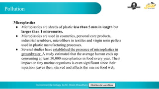 Pollution
Environment & Ecology by Dr. Shivin Chaudhary Click Here to Learn More
Microplastics
● Microplastics are shreds of plastic less than 5 mm in length but
larger than 1 micrometre.
● Microplastics are used in cosmetics, personal care products,
industrial scrubbers, microfibers in textiles and virgin resin pellets
used in plastic manufacturing processes.
● Several studies have established the presence of microplastics in
groundwater. A study estimated that the average human ends up
consuming at least 50,000 microplastics in food every year. Their
impact on tiny marine organisms is even significant since their
injection leaves them starved and affects the marine food web.
 