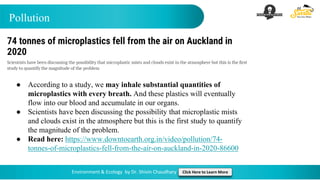 Pollution
Environment & Ecology by Dr. Shivin Chaudhary Click Here to Learn More
● According to a study, we may inhale substantial quantities of
microplastics with every breath. And these plastics will eventually
flow into our blood and accumulate in our organs.
● Scientists have been discussing the possibility that microplastic mists
and clouds exist in the atmosphere but this is the first study to quantify
the magnitude of the problem.
● Read here: https://www.downtoearth.org.in/video/pollution/74-
tonnes-of-microplastics-fell-from-the-air-on-auckland-in-2020-86600
 