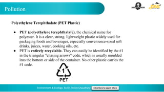 Pollution
Environment & Ecology by Dr. Shivin Chaudhary Click Here to Learn More
Polyethylene Terephthalate (PET Plastic)
● PET (polyethylene terephthalate), the chemical name for
polyester. It is a clear, strong, lightweight plastic widely used for
packaging foods and beverages, especially convenience-sized soft
drinks, juices, water, cooking oils, etc.
● PET is entirely recyclable. They can easily be identified by the #1
in the triangular "chasing arrows" code, which is usually moulded
into the bottom or side of the container. No other plastic carries the
#1 code.
 