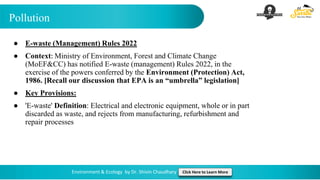 Pollution
Environment & Ecology by Dr. Shivin Chaudhary Click Here to Learn More
● E-waste (Management) Rules 2022
● Context: Ministry of Environment, Forest and Climate Change
(MoEF&CC) has notified E-waste (management) Rules 2022, in the
exercise of the powers conferred by the Environment (Protection) Act,
1986. [Recall our discussion that EPA is an “umbrella” legislation]
● Key Provisions:
● 'E-waste' Definition: Electrical and electronic equipment, whole or in part
discarded as waste, and rejects from manufacturing, refurbishment and
repair processes
 