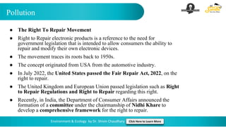 Pollution
Environment & Ecology by Dr. Shivin Chaudhary Click Here to Learn More
● The Right To Repair Movement
● Right to Repair electronic products is a reference to the need for
government legislation that is intended to allow consumers the ability to
repair and modify their own electronic devices.
● The movement traces its roots back to 1950s.
● The concept originated from USA from the automotive industry.
● In July 2022, the United States passed the Fair Repair Act, 2022, on the
right to repair.
● The United Kingdom and European Union passed legislation such as Right
to Repair Regulations and Right to Repair regarding this right.
● Recently, in India, the Department of Consumer Affairs announced the
formation of a committee under the chairmanship of Nidhi Khare to
develop a comprehensive framework for the right to repair.
 
