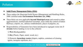 Pollution
Environment & Ecology by Dr. Shivin Chaudhary Click Here to Learn More
● Solid Waste Management Rules (2016)
● These replace the Municipal Solid Wastes (Management and Handling) Rules,
2000. (notified under Environment Protection Act, 1986)
● These Rules are now applicable beyond Municipal areas and extend to urban
agglomerations, notified industrial townships, areas under the control of Indian
Railways, airports, etc., defence establishments, places of pilgrims, etc.
● Responsibilities of Generators have been introduced to segregate waste into 3
streams before handing it over to the collector:
1) Wet (Biodegradable)
2) Dry (Plastic, Paper, metal, wood, etc.)
3) Domestic hazardous wastes (diapers, napkins, containers of cleaning
agents, mosquito repellents, etc.)
 