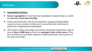 Pollution
Environment & Ecology by Dr. Shivin Chaudhary Click Here to Learn More
● Segregation at Source
● Source segregation of waste has been mandated to channel waste to wealth
by recovery, reuse and recycling
● Hotels and restaurants will also be required to segregate biodegradable
waste & set up a system of collection to ensure that such food waste is
utilised for composting/biomethanation.
● All resident welfare and market associations and gated communities with an
area of above 5,000 sq m will have to segregate waste at the source. They
have to hand over recyclable material to authorised pickers and recyclers or
the urban local body.
 