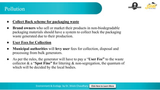 Pollution
Environment & Ecology by Dr. Shivin Chaudhary Click Here to Learn More
● Collect Back scheme for packaging waste
● Brand owners who sell or market their products in non-biodegradable
packaging materials should have a system to collect back the packaging
waste generated due to their production.
● User Fees for Collection
● Municipal authorities will levy user fees for collection, disposal and
processing from bulk generators.
● As per the rules, the generator will have to pay a “User Fee” to the waste
collector & a “Spot Fine” for littering & non-segregation, the quantum of
which will be decided by the local bodies.
 