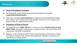 Pollution
Environment & Ecology by Dr. Shivin Chaudhary Click Here to Learn More
● Waste Processing & Treatment
● Bio-degradable waste should be processed and disposed of through
composting/biomethanation.
● Rules have mandated bioremediation or capping of old and abandoned dump
sites within 5 years. Waste processing facilities will have to be set up by local
bodies within the stipulated time frame.
● Promotion of Waste to Energy
● All industrial units within 100 km of a solid waste-based Refuse-Derived Fuel
(RDF) Plant must make arrangements to replace at least 5 per cent of their fuel
requirement with RDF so produced.
● Ministry of New and Renewable Energy should facilitate infrastructure creation
for Waste to Energy plants and provide appropriate subsidies or incentives for
such Waste-to-Energy plants.
 