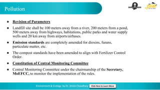 Pollution
Environment & Ecology by Dr. Shivin Chaudhary Click Here to Learn More
● Revision of Parameters
● Landfill site shall be 100 meters away from a river, 200 meters from a pond,
500 meters away from highways, habitations, public parks and water supply
wells and 20 km away from airports/airbases.
● Emission standards are completely amended for dioxins, furans,
particulate matter, etc.
● The compost standards have been amended to align with Fertilizer Control
Order.
● Constitution of Central Monitoring Committee
● Central Monitoring Committee under the chairmanship of the Secretary,
MoEFCC, to monitor the implementation of the rules.
 