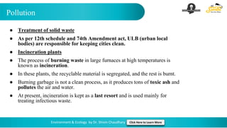 Pollution
Environment & Ecology by Dr. Shivin Chaudhary Click Here to Learn More
● Treatment of solid waste
● As per 12th schedule and 74th Amendment act, ULB (urban local
bodies) are responsible for keeping cities clean.
● Incineration plants
● The process of burning waste in large furnaces at high temperatures is
known as incineration.
● In these plants, the recyclable material is segregated, and the rest is burnt.
● Burning garbage is not a clean process, as it produces tons of toxic ash and
pollutes the air and water.
● At present, incineration is kept as a last resort and is used mainly for
treating infectious waste.
 