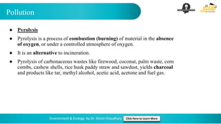 Pollution
Environment & Ecology by Dr. Shivin Chaudhary Click Here to Learn More
● Pyrolysis
● Pyrolysis is a process of combustion (burning) of material in the absence
of oxygen, or under a controlled atmosphere of oxygen.
● It is an alternative to incineration.
● Pyrolysis of carbonaceous wastes like firewood, coconut, palm waste, corn
combs, cashew shells, rice husk paddy straw and sawdust, yields charcoal
and products like tar, methyl alcohol, acetic acid, acetone and fuel gas.
 