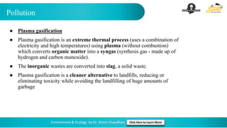 Pollution
Environment & Ecology by Dr. Shivin Chaudhary Click Here to Learn More
● Plasma gasification
● Plasma gasification is an extreme thermal process (uses a combination of
electricity and high temperatures) using plasma (without combustion)
which converts organic matter into a syngas (synthesis gas - made up of
hydrogen and carbon monoxide).
● The inorganic wastes are converted into slag, a solid waste.
● Plasma gasification is a cleaner alternative to landfills, reducing or
eliminating toxicity while avoiding the landfilling of huge amounts of
garbage
 