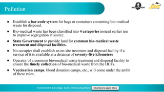 Pollution
Environment & Ecology by Dr. Shivin Chaudhary Click Here to Learn More
● Establish a bar-code system for bags or containers containing bio-medical
waste for disposal.
● Bio-medical waste has been classified into 4 categories instead earlier ten
to improve segregation at source.
● State Government to provide land for common bio-medical waste
treatment and disposal facilities.
● No occupier shall establish an on-site treatment and disposal facility if a
service of it is available at a distance of seventy-five kilometers
● Operator of a common bio-medical waste treatment and disposal facility to
ensure the timely collection of bio-medical waste from the HCFs.
● Vaccination camps, blood donation camps, etc., will come under the ambit
of these rules.
 