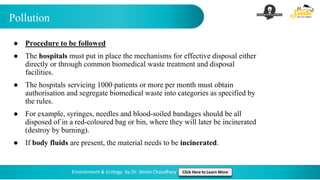 Pollution
Environment & Ecology by Dr. Shivin Chaudhary Click Here to Learn More
● Procedure to be followed
● The hospitals must put in place the mechanisms for effective disposal either
directly or through common biomedical waste treatment and disposal
facilities.
● The hospitals servicing 1000 patients or more per month must obtain
authorisation and segregate biomedical waste into categories as specified by
the rules.
● For example, syringes, needles and blood-soiled bandages should be all
disposed of in a red-coloured bag or bin, where they will later be incinerated
(destroy by burning).
● If body fluids are present, the material needs to be incinerated.
 