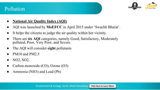 Pollution
Environment & Ecology by Dr. Shivin Chaudhary Click Here to Learn More
● National Air Quality Index (AQI)
● AQI was launched by MoEFCC in April 2015 under ‘Swachh Bharat’.
● It helps the citizens to judge the air quality within her vicinity.
● There are six AQI categories, namely Good, Satisfactory, Moderately
polluted, Poor, Very Poor, and Severe.
● The AQI will consider eight pollutants
● PM10 and PM2.5
● NO2, SO2,
● Carbon monoxide (CO), Ozone (O3)
● Ammonia (NH3) and Lead (Pb)
 