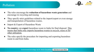 Pollution
Environment & Ecology by Dr. Shivin Chaudhary Click Here to Learn More
● The rules encourage the reduction of hazardous waste generation and
encourage its recycling and reusing
● They specify strict guidelines related to the import/export or even storage
and transportation of hazardous wastes.
● Import & Export of Hazardous Waste
● No country can export hazardous waste to India for final disposal. This
means that India only imports hazardous wastes to recycle, reuse or for
other utilisation.
● The rules specify the procedure for importing and exporting hazardous
waste to and from India.
 