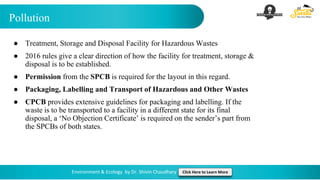 Pollution
Environment & Ecology by Dr. Shivin Chaudhary Click Here to Learn More
● Treatment, Storage and Disposal Facility for Hazardous Wastes
● 2016 rules give a clear direction of how the facility for treatment, storage &
disposal is to be established.
● Permission from the SPCB is required for the layout in this regard.
● Packaging, Labelling and Transport of Hazardous and Other Wastes
● CPCB provides extensive guidelines for packaging and labelling. If the
waste is to be transported to a facility in a different state for its final
disposal, a ‘No Objection Certificate’ is required on the sender’s part from
the SPCBs of both states.
 