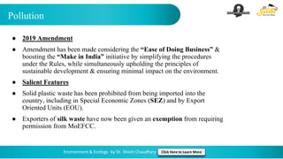 Pollution
Environment & Ecology by Dr. Shivin Chaudhary Click Here to Learn More
● 2019 Amendment
● Amendment has been made considering the “Ease of Doing Business” &
boosting the “Make in India” initiative by simplifying the procedures
under the Rules, while simultaneously upholding the principles of
sustainable development & ensuring minimal impact on the environment.
● Salient Features
● Solid plastic waste has been prohibited from being imported into the
country, including in Special Economic Zones (SEZ) and by Export
Oriented Units (EOU).
● Exporters of silk waste have now been given an exemption from requiring
permission from MoEFCC.
 