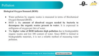 Pollution
Environment & Ecology by Dr. Shivin Chaudhary Click Here to Learn More
Biological Oxygen Demand (BOD)
● Water pollution by organic wastes is measured in terms of Biochemical
Oxygen Demand (BOD).
● BOD is the amount of dissolved oxygen needed by bacteria to
decompose the organic wastes present in water. It is expressed in
milligrams of oxygen per litre of water.
● The higher value of BOD indicates high pollution due to biodegradable
organic wastes and low DO content of water. Since BOD is limited to
biodegradable materials, it is not a reliable method of measuring water
pollution.
 