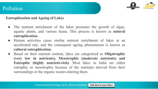 Pollution
Environment & Ecology by Dr. Shivin Chaudhary Click Here to Learn More
Eutrophication and Ageing of Lakes
● The nutrient enrichment of the lakes promotes the growth of algae,
aquatic plants, and various fauna. This process is known as natural
eutrophication.
● Human activities cause similar nutrient enrichment of lakes at an
accelerated rate, and the consequent ageing phenomenon is known as
cultural eutrophication.
● Based on their nutrient content, lakes are categorised as Oligotrophic
(very low in nutrients), Mesotrophic (moderate nutrients) and
Eutrophic (highly nutrient-rich). Most lakes in India are either
eutrophic or mesotrophic because of the nutrients derived from their
surroundings or the organic wastes entering them.
 
