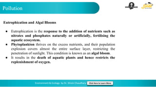 Pollution
Environment & Ecology by Dr. Shivin Chaudhary Click Here to Learn More
Eutrophication and Algal Blooms
● Eutrophication is the response to the addition of nutrients such as
nitrates and phosphates naturally or artificially, fertilising the
aquatic ecosystem.
● Phytoplankton thrives on the excess nutrients, and their population
explosion covers almost the entire surface layer, restricting the
penetration of sunlight. This condition is known as an algal bloom.
● It results in the death of aquatic plants and hence restricts the
replenishment of oxygen.
 