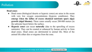 Pollution
Environment & Ecology by Dr. Shivin Chaudhary Click Here to Learn More
Dead zones
● Dead zones (biological deserts or hypoxic zones) are areas in the ocean
with very low oxygen concentrations (hypoxic conditions). They
emerge when the influx of excess chemical nutrients spurs algae
growth (algal blooms). These zones usually occur 200-800 meters (in
the saltwater layer) below the surface.
● Hypoxic zones can occur naturally (due to the upwelling of excess
nutrients). They can be created or enhanced by human activity to form
dead zones. Dead zones are detrimental to animal life. Most of the
animal life either dies or migrates from the zone.
 
