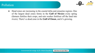 Pollution
Environment & Ecology by Dr. Shivin Chaudhary Click Here to Learn More
● Dead zones are increasing in the coastal delta and estuarine regions. One
of the largest dead zones forms in the Gulf of Mexico every spring
(farmers fertilise their crops, and rain washes fertiliser off the land into
rivers). There’s a dead zone in the Gulf of Oman, and it’s growing.
 