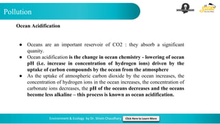 Pollution
Environment & Ecology by Dr. Shivin Chaudhary Click Here to Learn More
Ocean Acidification
● Oceans are an important reservoir of CO2 : they absorb a significant
quanity.
● Ocean acidification is the change in ocean chemistry - lowering of ocean
pH (i.e. increase in concentration of hydrogen ions) driven by the
uptake of carbon compounds by the ocean from the atmosphere
● As the uptake of atmospheric carbon dioxide by the ocean increases, the
concentration of hydrogen ions in the ocean increases, the concentration of
carbonate ions decreases, the pH of the oceans decreases and the oceans
become less alkaline – this process is known as ocean acidification.
 