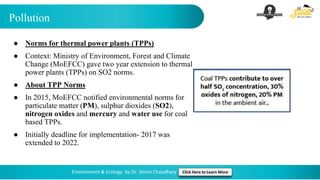 Pollution
Environment & Ecology by Dr. Shivin Chaudhary Click Here to Learn More
● Norms for thermal power plants (TPPs)
● Context: Ministry of Environment, Forest and Climate
Change (MoEFCC) gave two year extension to thermal
power plants (TPPs) on SO2 norms.
● About TPP Norms
● In 2015, MoEFCC notified environmental norms for
particulate matter (PM), sulphur dioxides (SO2),
nitrogen oxides and mercury and water use for coal
based TPPs.
● Initially deadline for implementation- 2017 was
extended to 2022.
 