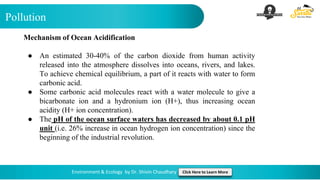 Pollution
Environment & Ecology by Dr. Shivin Chaudhary Click Here to Learn More
Mechanism of Ocean Acidification
● An estimated 30-40% of the carbon dioxide from human activity
released into the atmosphere dissolves into oceans, rivers, and lakes.
To achieve chemical equilibrium, a part of it reacts with water to form
carbonic acid.
● Some carbonic acid molecules react with a water molecule to give a
bicarbonate ion and a hydronium ion (H+), thus increasing ocean
acidity (H+ ion concentration).
● The pH of the ocean surface waters has decreased by about 0.1 pH
unit (i.e. 26% increase in ocean hydrogen ion concentration) since the
beginning of the industrial revolution.
 