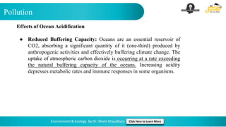 Pollution
Environment & Ecology by Dr. Shivin Chaudhary Click Here to Learn More
Effects of Ocean Acidification
● Reduced Buffering Capacity: Oceans are an essential reservoir of
CO2, absorbing a significant quantity of it (one-third) produced by
anthropogenic activities and effectively buffering climate change. The
uptake of atmospheric carbon dioxide is occurring at a rate exceeding
the natural buffering capacity of the oceans. Increasing acidity
depresses metabolic rates and immune responses in some organisms.
 
