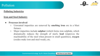 Pollution
Environment & Ecology by Dr. Shivin Chaudhary Click Here to Learn More
Polluting Industries
Iron and Steel Industry
● Processes involved
○ Unwanted impurities are removed by smelting iron ore in a blast
furnace.
○ Major impurities include sulphur (which forms iron sulphide, which
dramatically reduces the strength of steel), lead (improves the
machinability of the steel when present in small quantities), oxygen
(oxides make iron and steel weak), etc.
 