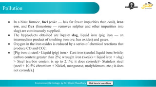 Pollution
Environment & Ecology by Dr. Shivin Chaudhary Click Here to Learn More
● In a blast furnace, fuel (coke — has far fewer impurities than coal), iron
ore, and flux (limestone — removes sulphur and other impurities into
slag) are continuously supplied.
● The byproducts obtained are liquid slag, liquid iron (pig iron — an
intermediate product of smelting iron ore; has oxides) and gases.
● Oxygen in the iron oxides is reduced by a series of chemical reactions that
produce CO and CO2.
● [Pig iron to steel> Liquid (pig) iron> Cast iron (cooled liquid iron; brittle;
carbon content greater than 2%; wrought iron (weak) = liquid iron + slag)
> Steel (carbon content is up to 2.1%; it does corrode)> Stainless steel
(steel + 10.5% chromium + Nickel, manganese, molybdenum, etc.; it does
not corrode).]
 