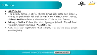 Pollution
Environment & Ecology by Dr. Shivin Chaudhary Click Here to Learn More
● Air Pollution
● The industry burns a lot of coal (thermal power; coke in the blast furnace),
causing air pollution in the form of PM2.5 and PM10, Carbon Dioxide,
Sulphur Oxides (sulphur is eliminated as SO2 in the blast furnace),
● Nitrogen Oxides, Carbon Monoxide, Hydrogen Sulphide, Non-Methane
Volatile Organic Compounds (NMVOC), etc.
● Coke ovens emit naphthalene which is highly toxic and can cause cancer
(carcinogenic).
 