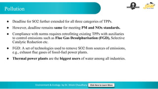 Pollution
Environment & Ecology by Dr. Shivin Chaudhary Click Here to Learn More
● Deadline for SO2 further extended for all three categories of TPPs.
● However, deadline remains same for meeting PM and NOx standards.
● Compliance with norms requires retrofitting existing TPPs with auxiliaries
to control emissions such as Flue Gas Desulphurisation (FGD), Selective
Catalytic Reduction etc.
● FGD: A set of technologies used to remove SO2 from sources of emissions,
e.g., exhaust flue gases of fossil-fuel power plants.
● Thermal power plants are the biggest users of water among all industries.
 