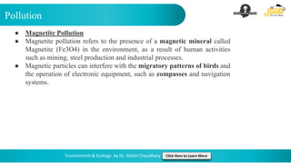 Pollution
Environment & Ecology by Dr. Shivin Chaudhary Click Here to Learn More
● Magnetite Pollution
● Magnetite pollution refers to the presence of a magnetic mineral called
Magnetite (Fe3O4) in the environment, as a result of human activities
such as mining, steel production and industrial processes.
● Magnetic particles can interfere with the migratory patterns of birds and
the operation of electronic equipment, such as compasses and navigation
systems.
 