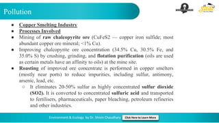 Pollution
Environment & Ecology by Dr. Shivin Chaudhary Click Here to Learn More
● Copper Smelting Industry
● Processes Involved
● Mining of raw chalcopyrite ore (CuFeS2 — copper iron sulfide; most
abundant copper ore mineral; <1% Cu).
● Improving chalcopyrite ore concentration (34.5% Cu, 30.5% Fe, and
35.0% S) by crushing, grinding, and flotation purification (oils are used
as certain metals have an affinity to oils) at the mine site.
● Roasting of improved ore concentrate is performed in copper smelters
(mostly near ports) to reduce impurities, including sulfur, antimony,
arsenic, lead, etc.
○ It eliminates 20-50% sulfur as highly concentrated sulfur dioxide
(SO2). It is converted to concentrated sulfuric acid and transported
to fertilisers, pharmaceuticals, paper bleaching, petroleum refineries
and other industries.
 