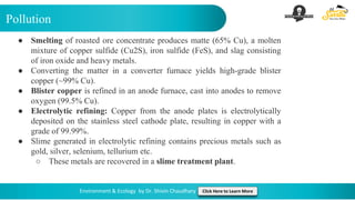 Pollution
Environment & Ecology by Dr. Shivin Chaudhary Click Here to Learn More
● Smelting of roasted ore concentrate produces matte (65% Cu), a molten
mixture of copper sulfide (Cu2S), iron sulfide (FeS), and slag consisting
of iron oxide and heavy metals.
● Converting the matter in a converter furnace yields high-grade blister
copper (~99% Cu).
● Blister copper is refined in an anode furnace, cast into anodes to remove
oxygen (99.5% Cu).
● Electrolytic refining: Copper from the anode plates is electrolytically
deposited on the stainless steel cathode plate, resulting in copper with a
grade of 99.99%.
● Slime generated in electrolytic refining contains precious metals such as
gold, silver, selenium, tellurium etc.
○ These metals are recovered in a slime treatment plant.
 