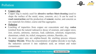 Pollution
Environment & Ecology by Dr. Shivin Chaudhary Click Here to Learn More
● Copper slag
● Copper slag is mainly used for abrasive surface blast-cleaning (used to
shape the surface of the metal, stone, concrete, etc.). It can be used in
road construction and the production of cement, mortar, and concrete as
raw materials for clinker, coarse and fine aggregates.
● Pollution
● Leaching of impurities from copper ore concentrate and slag: radon
(emitted from the natural radioactive decay of uranium, and copper ores),
iron, arsenic, antimony, mercury, lead, cadmium, selenium, magnesium,
aluminium, cobalt, tin, nickel, manganese, nitrates, fluorides, etc.
● As most copper ores are sulphur-based, the smelting process releases
Sulphur Dioxide. When the concentration of sulphur dioxide is too high,
the industries convert it into sulphuric acid, an irritant and water
contaminant.
 