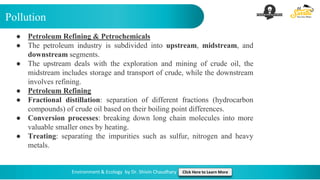 Pollution
Environment & Ecology by Dr. Shivin Chaudhary Click Here to Learn More
● Petroleum Refining & Petrochemicals
● The petroleum industry is subdivided into upstream, midstream, and
downstream segments.
● The upstream deals with the exploration and mining of crude oil, the
midstream includes storage and transport of crude, while the downstream
involves refining.
● Petroleum Refining
● Fractional distillation: separation of different fractions (hydrocarbon
compounds) of crude oil based on their boiling point differences.
● Conversion processes: breaking down long chain molecules into more
valuable smaller ones by heating.
● Treating: separating the impurities such as sulfur, nitrogen and heavy
metals.
 