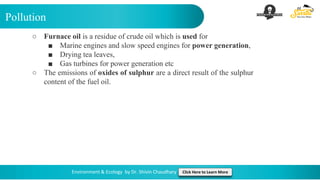 Pollution
Environment & Ecology by Dr. Shivin Chaudhary Click Here to Learn More
○ Furnace oil is a residue of crude oil which is used for
■ Marine engines and slow speed engines for power generation,
■ Drying tea leaves,
■ Gas turbines for power generation etc
○ The emissions of oxides of sulphur are a direct result of the sulphur
content of the fuel oil.
 